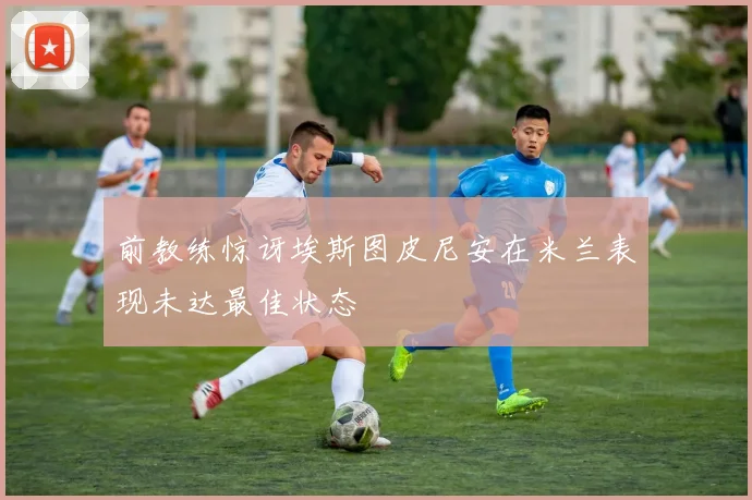 前教练惊讶埃斯图皮尼安在米兰表现未达最佳状态