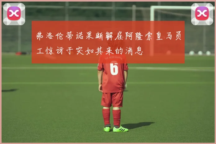 弗洛伦蒂诺果断解雇阿隆索皇马员工惊讶于突如其来的消息