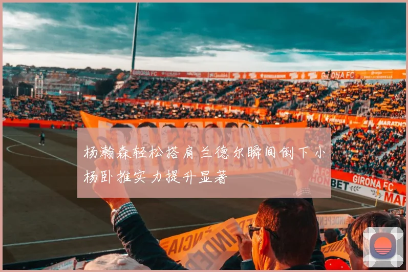 杨瀚森轻松搭肩兰德尔瞬间倒下小杨卧推实力提升显著