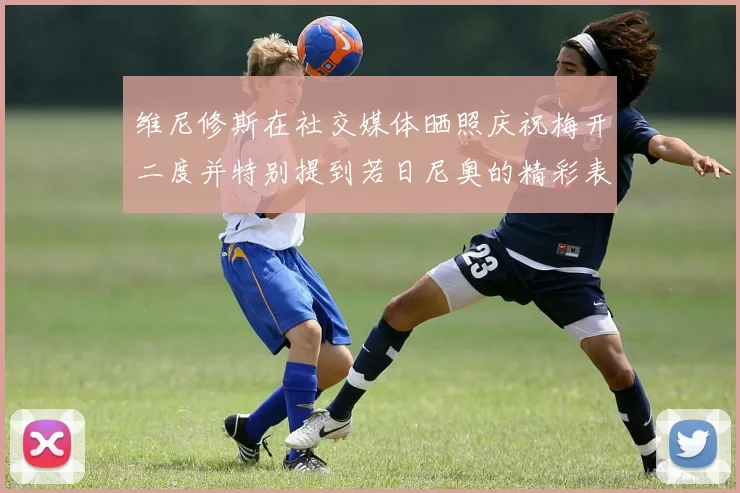 维尼修斯在社交媒体晒照庆祝梅开二度并特别提到若日尼奥的精彩表现