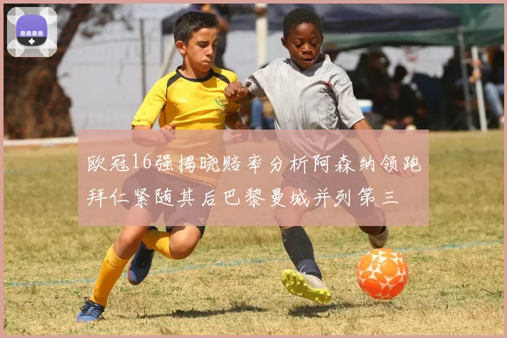 欧冠16强揭晓赔率分析阿森纳领跑拜仁紧随其后巴黎曼城并列第三