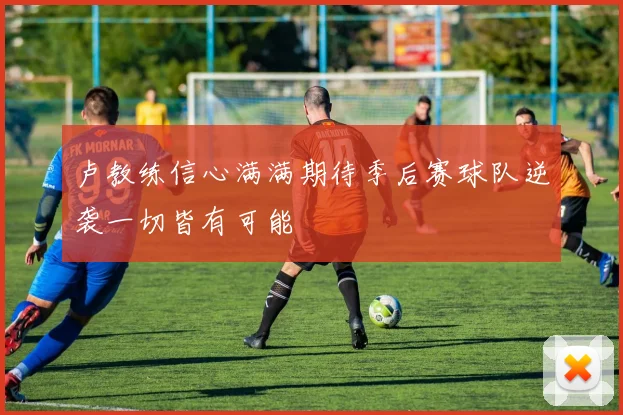 卢教练信心满满期待季后赛球队逆袭一切皆有可能