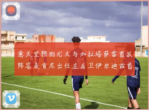 意天空预测尤文与加拉塔萨雷首发阵容麦肯尼出任左后卫伊尔迪兹首发出战