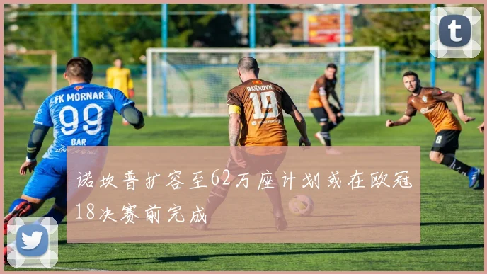 诺坎普扩容至62万座计划或在欧冠18决赛前完成