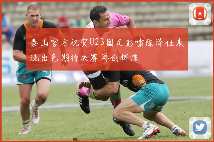 泰山官方祝贺U23国足彭啸陈泽仕表现出色期待决赛再创辉煌