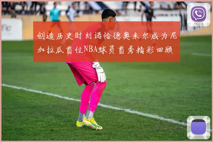 创造历史时刻诺恰德奥米尔成为尼加拉瓜首位NBA球员首秀精彩回顾