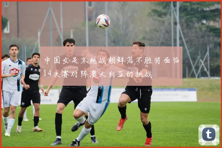 中国女足末轮战朝鲜若不胜将面临14决赛对阵澳大利亚的挑战