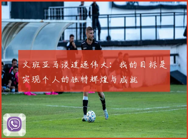 文班亚马谈追逐伟大：我的目标是实现个人的独特辉煌与成就