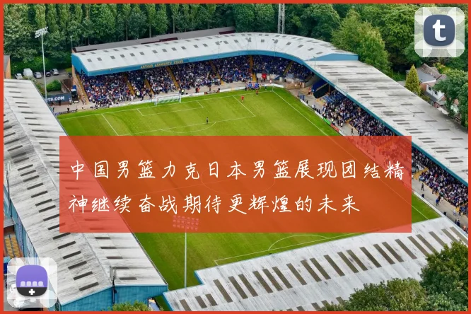 中国男篮力克日本男篮展现团结精神继续奋战期待更辉煌的未来