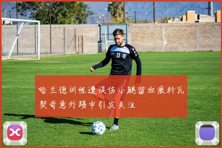 哈兰德训练遭误伤小腿留血痕科瓦契奇意外踢中引发关注