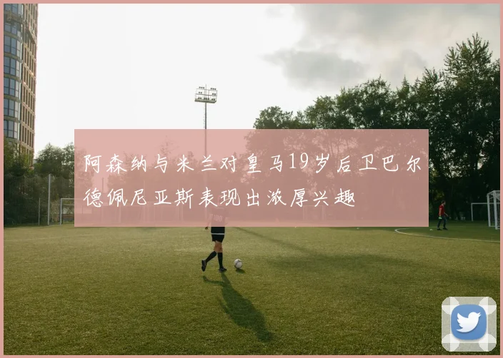 阿森纳与米兰对皇马19岁后卫巴尔德佩尼亚斯表现出浓厚兴趣