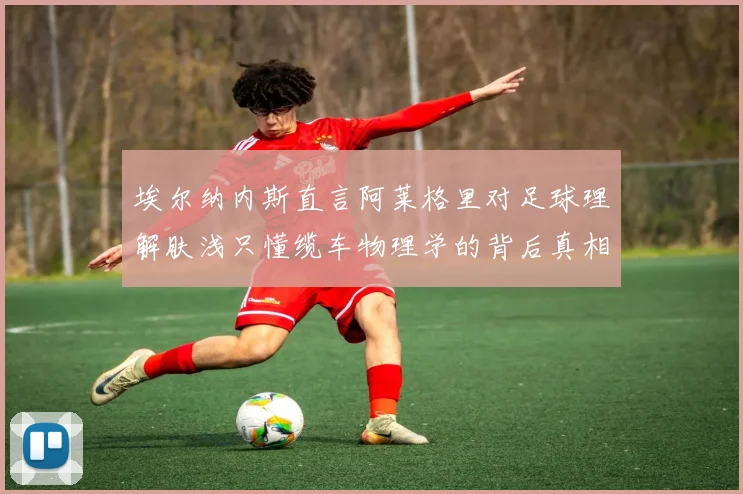 埃尔纳内斯直言阿莱格里对足球理解肤浅只懂缆车物理学的背后真相