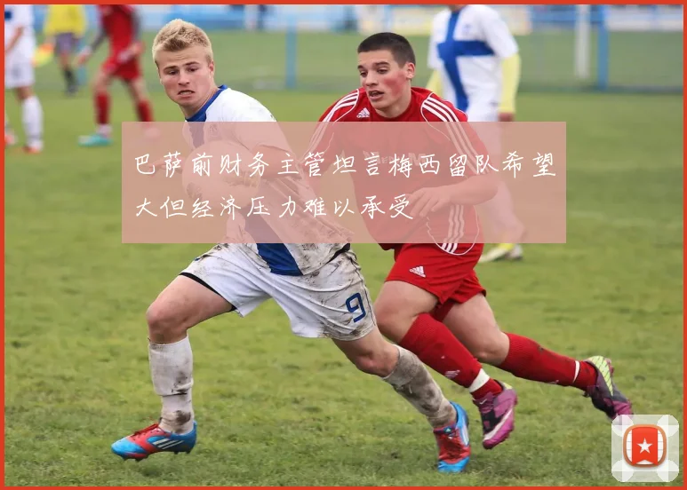 巴萨前财务主管坦言梅西留队希望大但经济压力难以承受