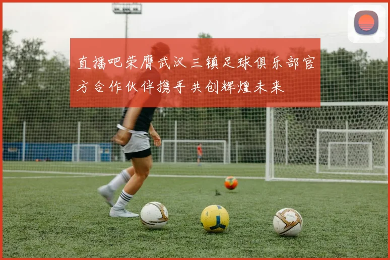 直播吧荣膺武汉三镇足球俱乐部官方合作伙伴携手共创辉煌未来