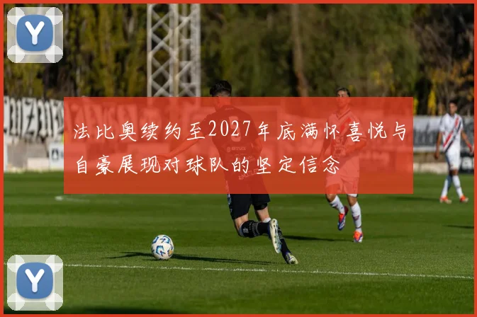 法比奥续约至2027年底满怀喜悦与自豪展现对球队的坚定信念