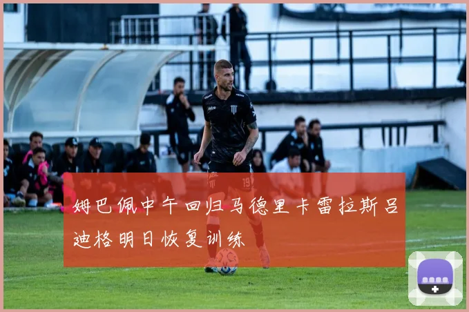 姆巴佩中午回归马德里卡雷拉斯吕迪格明日恢复训练