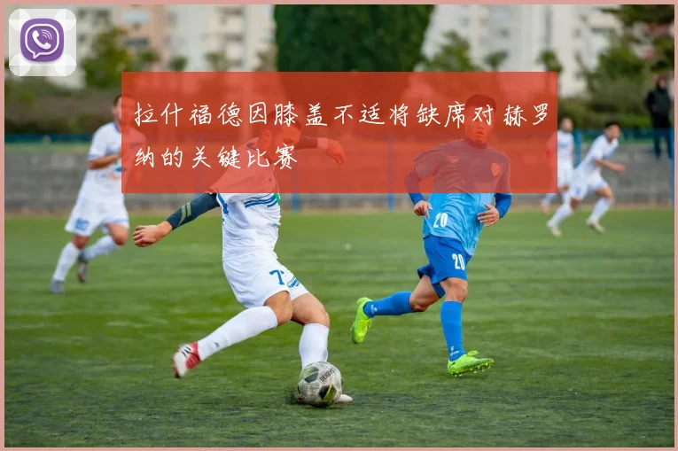 拉什福德因膝盖不适将缺席对赫罗纳的关键比赛