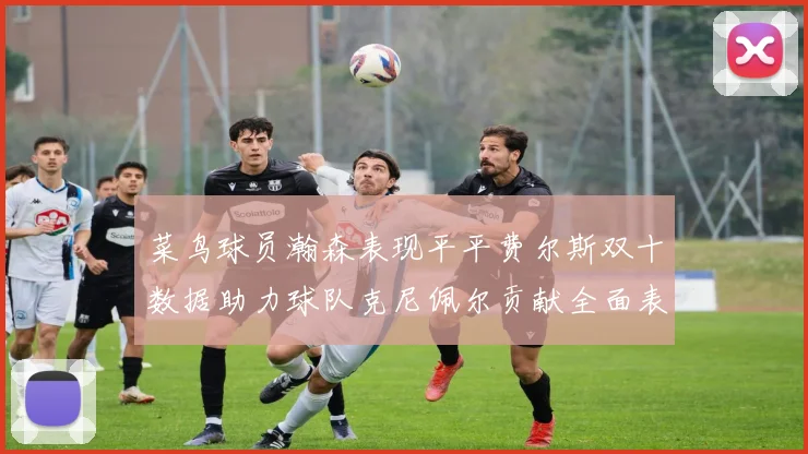 菜鸟球员瀚森表现平平费尔斯双十数据助力球队克尼佩尔贡献全面表现