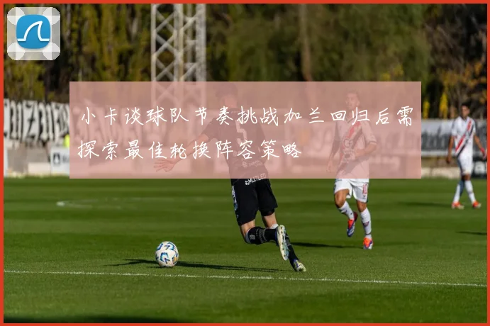 小卡谈球队节奏挑战加兰回归后需探索最佳轮换阵容策略