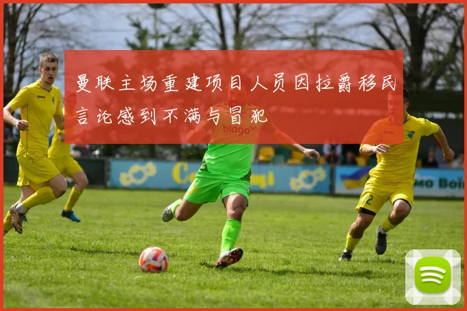 曼联主场重建项目人员因拉爵移民言论感到不满与冒犯