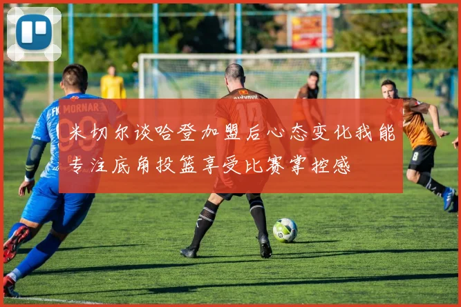 米切尔谈哈登加盟后心态变化我能专注底角投篮享受比赛掌控感