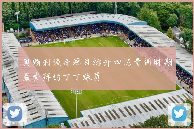 奥赖利谈夺冠目标并回忆青训时期最崇拜的丁丁球员