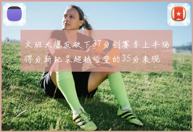 文班大爆发砍下37分创赛季上半场得分新纪录超越哈登的35分表现