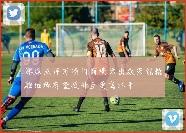津媒点评万项门前嗅觉出众若能精雕细琢有望提升至更高水平