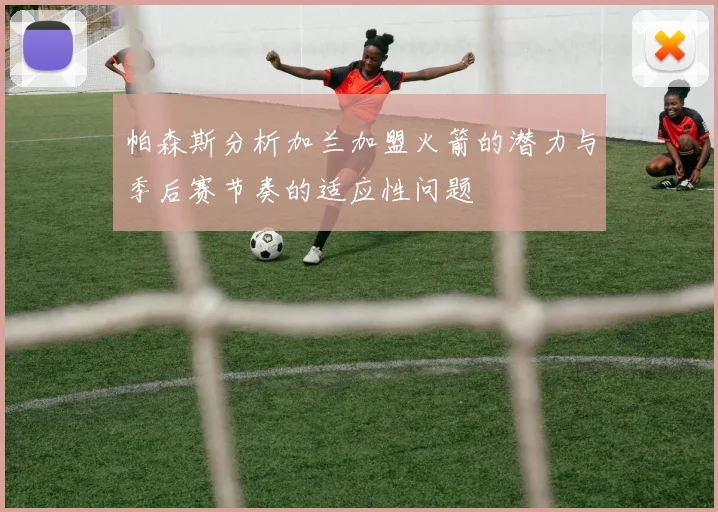 帕森斯分析加兰加盟火箭的潜力与季后赛节奏的适应性问题