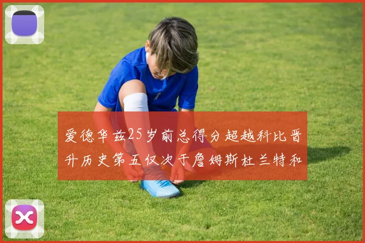 爱德华兹25岁前总得分超越科比晋升历史第五仅次于詹姆斯杜兰特和东契奇